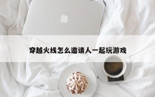 穿越火线怎么邀请人一起玩游戏