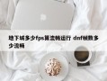 地下城多少fps算流畅运行 dnf帧数多少流畅