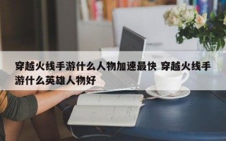 穿越火线手游什么人物加速***快 穿越火线手游什么英雄人物好