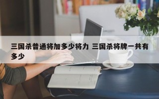 三国杀普通将加多少将力 三国杀将牌一共有多少