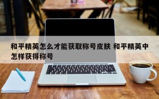 和平精英怎么才能获取称号皮肤 和平精英中怎样获得称号