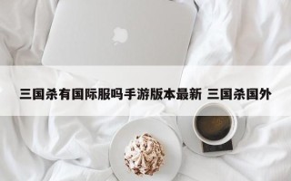 三国杀有国际服吗手游版本***新 三国杀国外