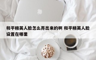 和平精英人脸怎么弄出来的啊 和平精英人脸设置在哪里