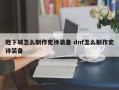 地下城怎么制作史诗装备 dnf怎么制作史诗装备