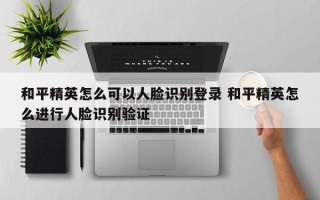 和平精英怎么可以人脸识别登录 和平精英怎么进行人脸识别验证