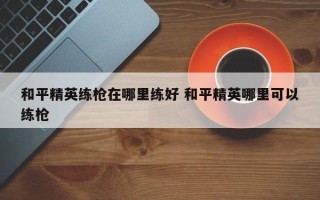 和平精英练枪在哪里练好 和平精英哪里可以练枪