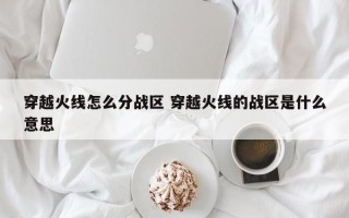 穿越火线怎么分战区 穿越火线的战区是什么意思