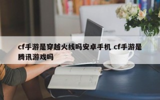 cf手游是穿越火线吗安卓手机 cf手游是腾讯游戏吗