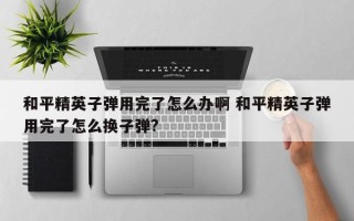 和平精英子弹用完了怎么办啊 和平精英子弹用完了怎么换子弹?