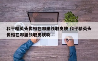 和平精英头像框在哪里领取皮肤 和平精英头像框在哪里领取皮肤啊