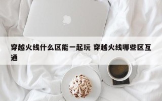 穿越火线什么区能一起玩 穿越火线哪些区互通