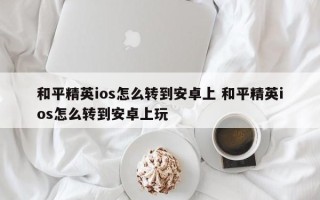 和平精英ios怎么转到安卓上 和平精英ios怎么转到安卓上玩