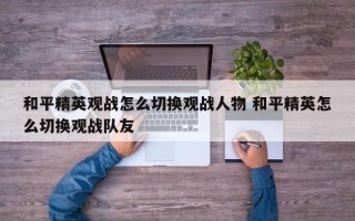 和平精英观战怎么切换观战人物 和平精英怎么切换观战队友