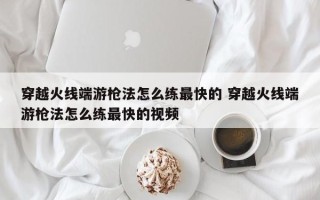 穿越火线端游枪法怎么练***快的 穿越火线端游枪法怎么练***快的视频