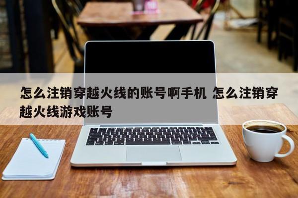 怎么注销穿越火线的账号啊手机 怎么注销穿越火线游戏账号-第1张图片