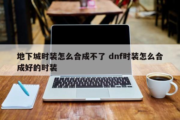 地下城时装怎么合成不了 dnf时装怎么合成好的时装-第1张图片