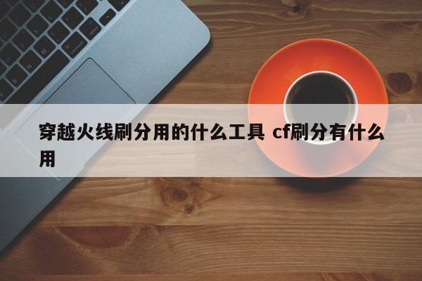 穿越火线刷分用的什么工具 cf刷分有什么用-第1张图片