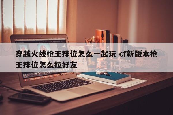 穿越火线枪***排位怎么一起玩 cf新版本枪***排位怎么拉好友-第1张图片