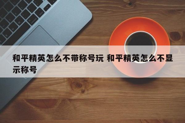 和平精英怎么不带称号玩 和平精英怎么不显示称号-第1张图片