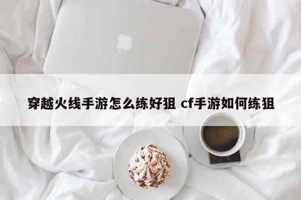 穿越火线手游怎么练好狙 cf手游如何练狙-第1张图片