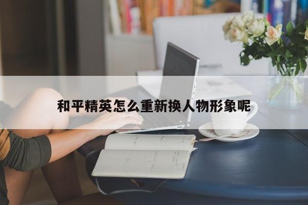 和平精英怎么重新换人物形象呢-第1张图片