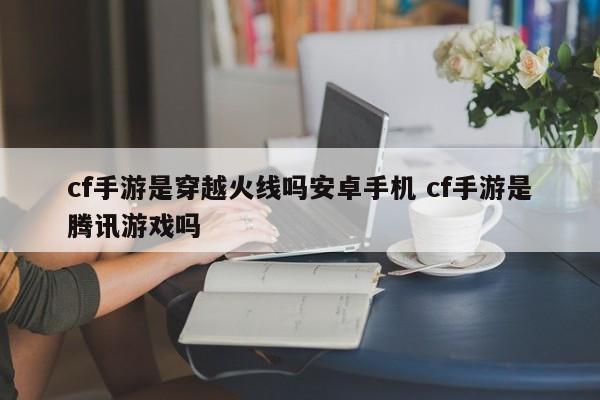 cf手游是穿越火线吗安卓手机 cf手游是腾讯游戏吗-第1张图片