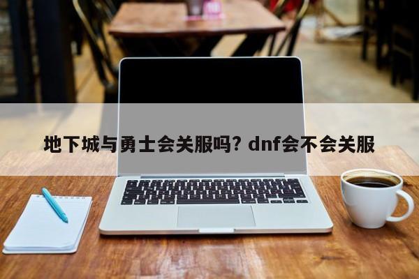 地下城与勇士会关服吗? dnf会不会关服-第1张图片