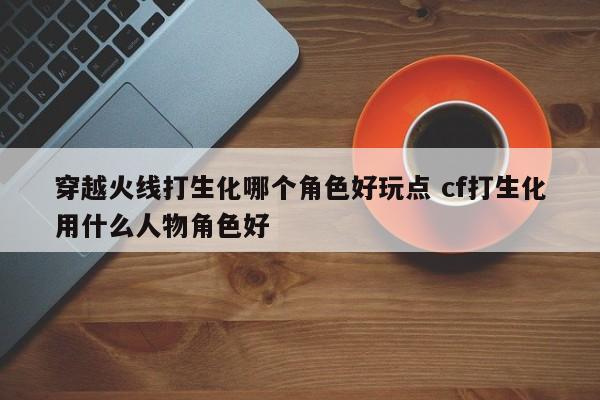 穿越火线打生化哪个角色好玩点 cf打生化用什么人物角色好-第1张图片