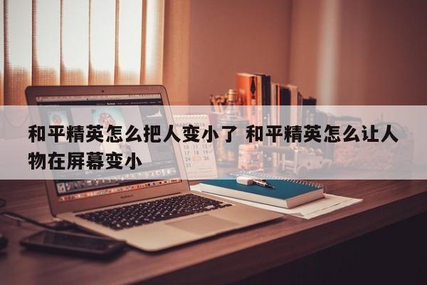 和平精英怎么把人变小了 和平精英怎么让人物在屏幕变小-第1张图片