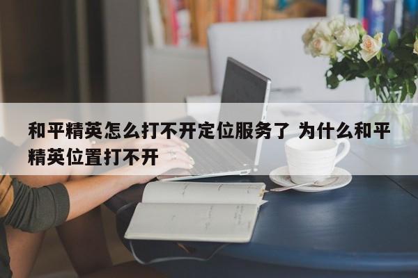 和平精英怎么打不开定位服务了 为什么和平精英位置打不开-第1张图片