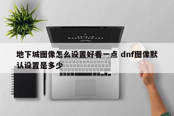 地下城图像怎么设置好看一点 dnf图像默认设置是多少-第1张图片