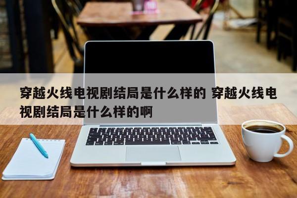 穿越火线电视剧结局是什么样的 穿越火线电视剧结局是什么样的啊-第1张图片