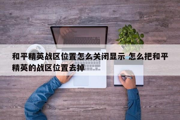 和平精英战区位置怎么关闭显示 怎么把和平精英的战区位置去掉-第1张图片