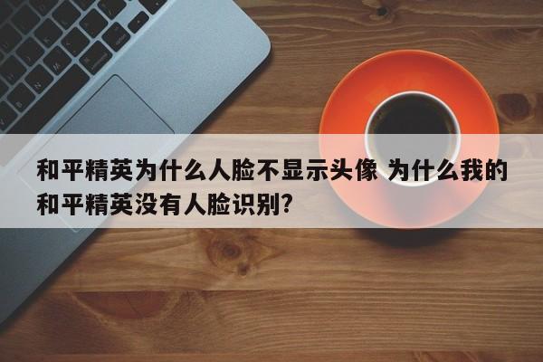 和平精英为什么人脸不显示头像 为什么我的和平精英没有人脸识别?-第1张图片