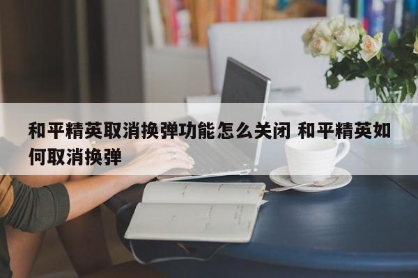 和平精英取消换弹功能怎么关闭 和平精英如何取消换弹-第1张图片