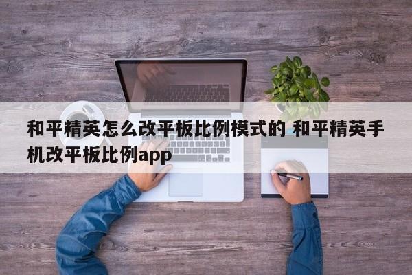 和平精英怎么改平板比例模式的 和平精英手机改平板比例app-第1张图片