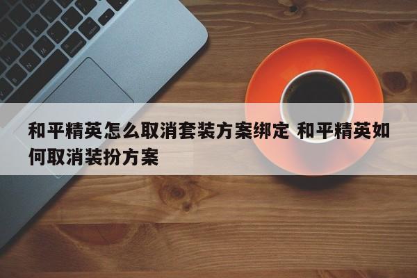 和平精英怎么取消套装方案绑定 和平精英如何取消装扮方案-第1张图片